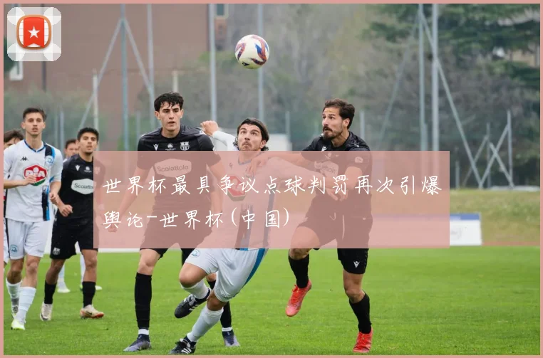 世界杯最具争议点球判罚再次引爆舆论-世界杯(中国)