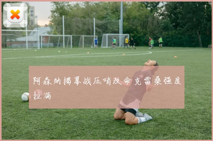 阿森纳揭幕战压哨改命克雷桑强度拉满