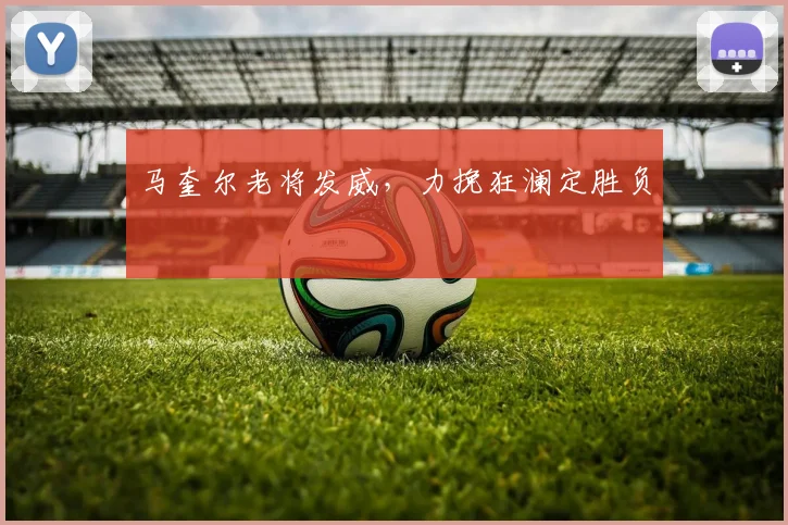 马奎尔老将发威，力挽狂澜定胜负