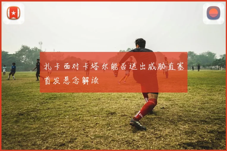 扎卡面对卡塔尔能否送出威胁直塞首发悬念解读