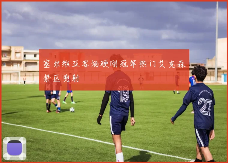 塞尔维亚客场硬刚冠军热门艾克森禁区兜射