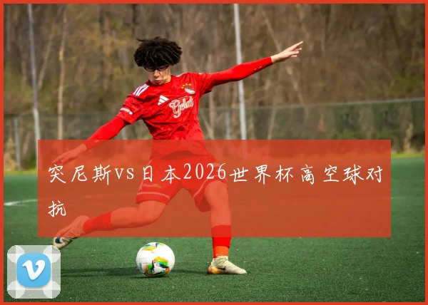 突尼斯vs日本2026世界杯高空球对抗