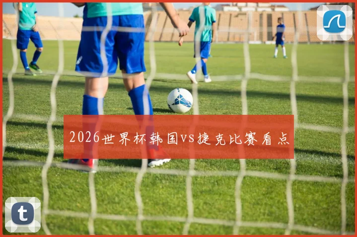 2026世界杯韩国vs捷克比赛看点