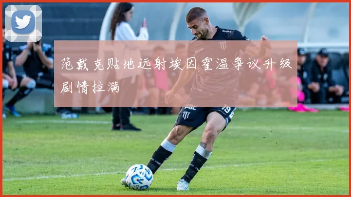 范戴克贴地远射埃因霍温争议升级剧情拉满