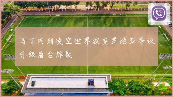 马丁内利凌空世界波克罗地亚争议升级看台炸裂
