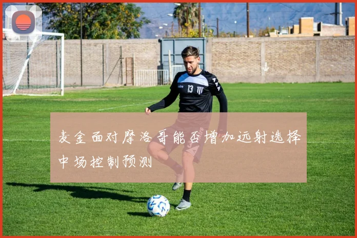 麦金面对摩洛哥能否增加远射选择中场控制预测