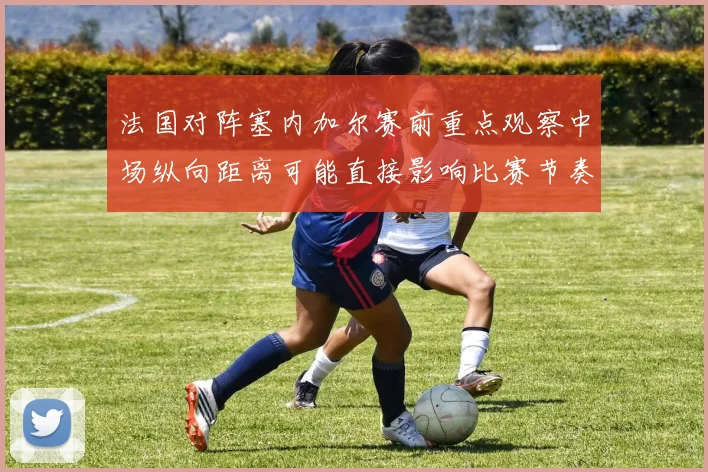 法国对阵塞内加尔赛前重点观察中场纵向距离可能直接影响比赛节奏