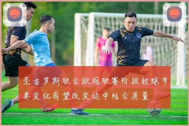 圣吉罗斯联合欧冠联赛阶段控球节奏变化有望改变边中结合质量