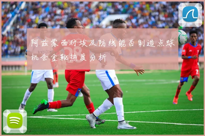 阿兹蒙面对埃及防线能否制造点球机会金靴热度分析