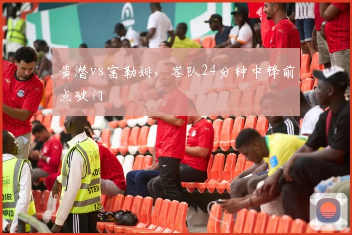 黄潜vs富勒姆，客队24分钟中锋前点破门