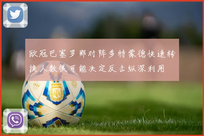 欧冠巴塞罗那对阵多特蒙德快速转换人数很可能决定反击纵深利用