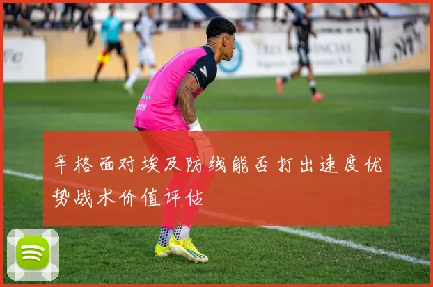 辛格面对埃及防线能否打出速度优势战术价值评估