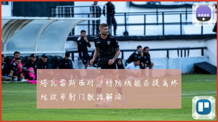 塔瓦雷斯面对沙特防线能否提高终结效率射门数据解读