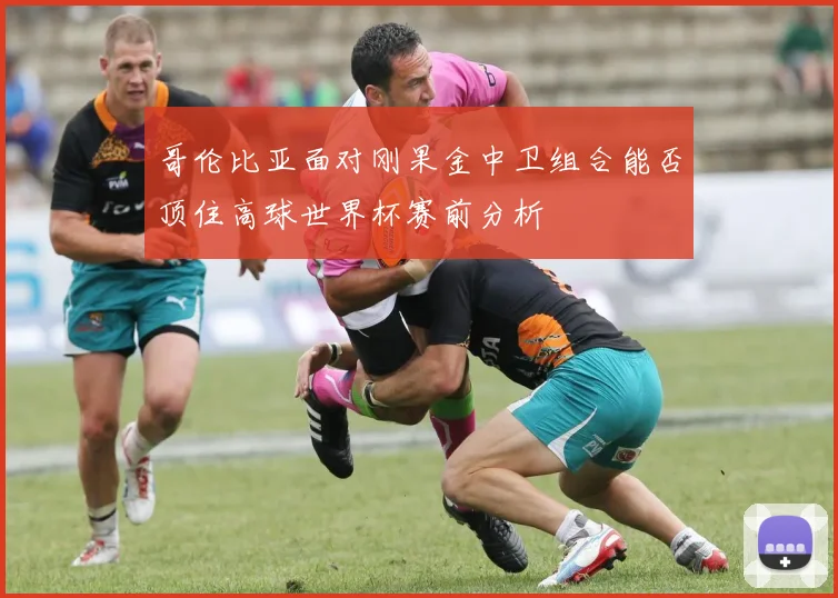 哥伦比亚面对刚果金中卫组合能否顶住高球世界杯赛前分析