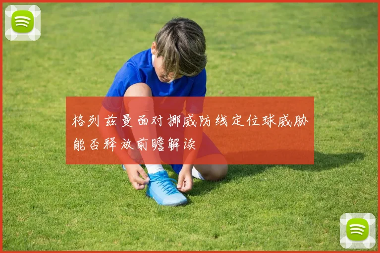 格列兹曼面对挪威防线定位球威胁能否释放前瞻解读