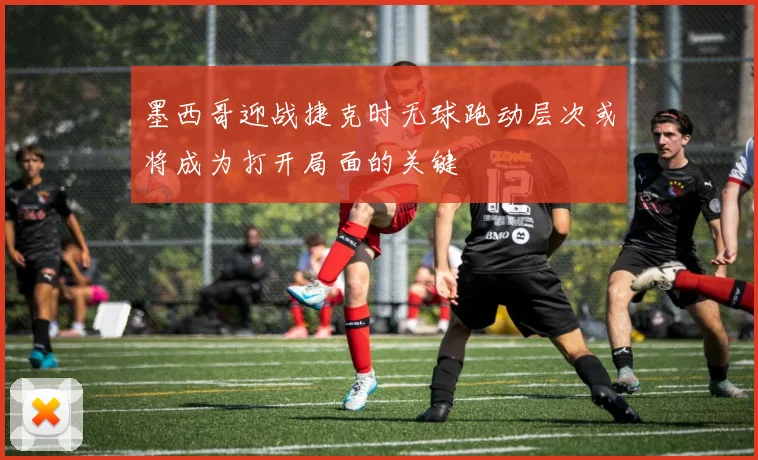 墨西哥迎战捷克时无球跑动层次或将成为打开局面的关键
