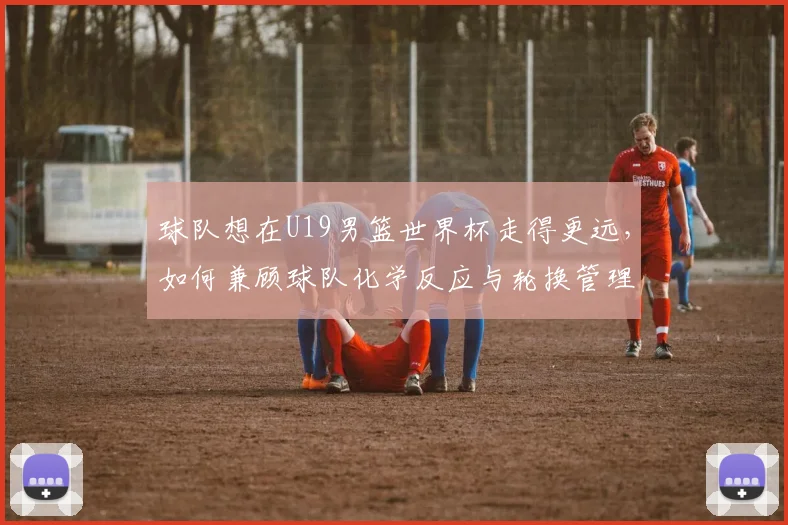 球队想在U19男篮世界杯走得更远,如何兼顾球队化学反应与轮换管理