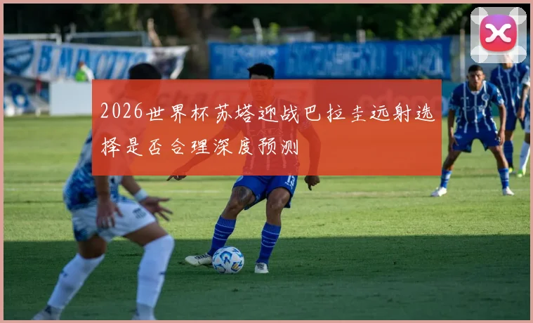 2026世界杯苏塔迎战巴拉圭远射选择是否合理深度预测