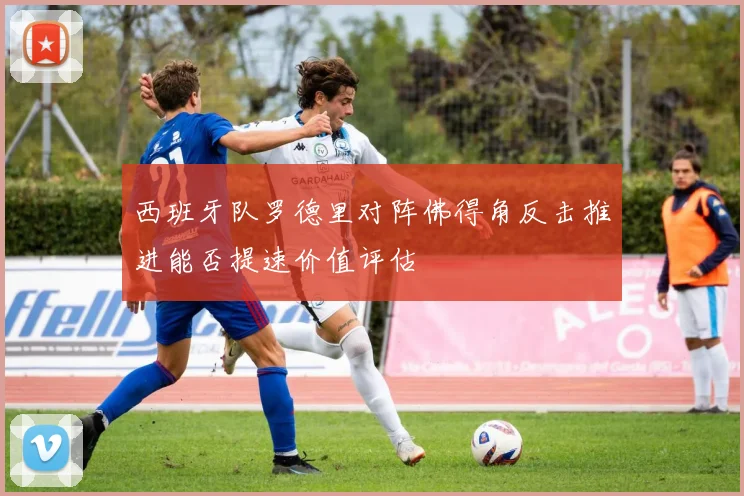 西班牙队罗德里对阵佛得角反击推进能否提速价值评估