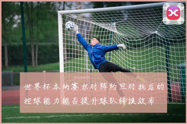 世界杯本纳赛尔对阵约旦对抗后的控球能力能否提升球队转换效率