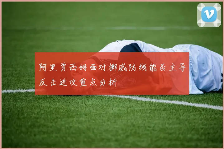 阿里贾西姆面对挪威防线能否主导反击进攻重点分析