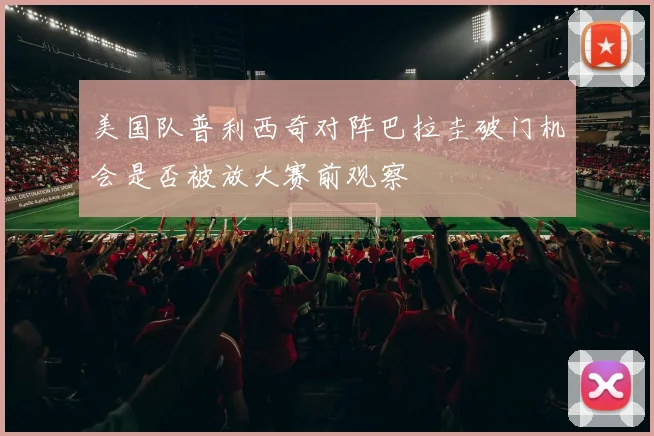 美国队普利西奇对阵巴拉圭破门机会是否被放大赛前观察
