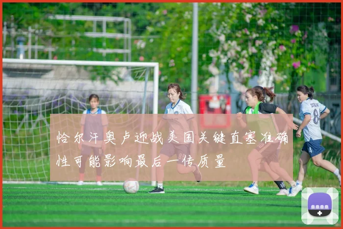 恰尔汗奥卢迎战美国关键直塞准确性可能影响最后一传质量