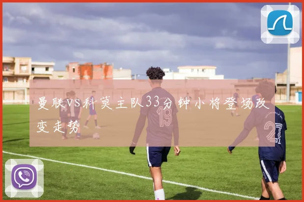 曼联vs科莫主队33分钟小将登场改变走势
