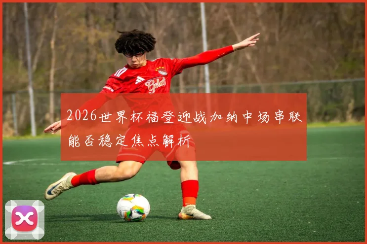 2026世界杯福登迎战加纳中场串联能否稳定焦点解析