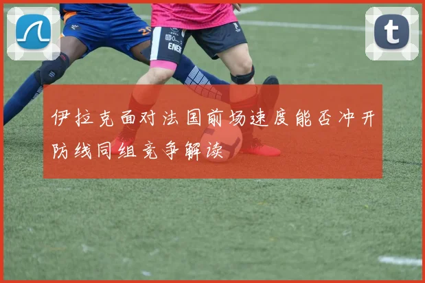 伊拉克面对法国前场速度能否冲开防线同组竞争解读