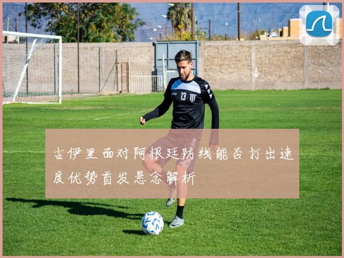 古伊里面对阿根廷防线能否打出速度优势首发悬念解析