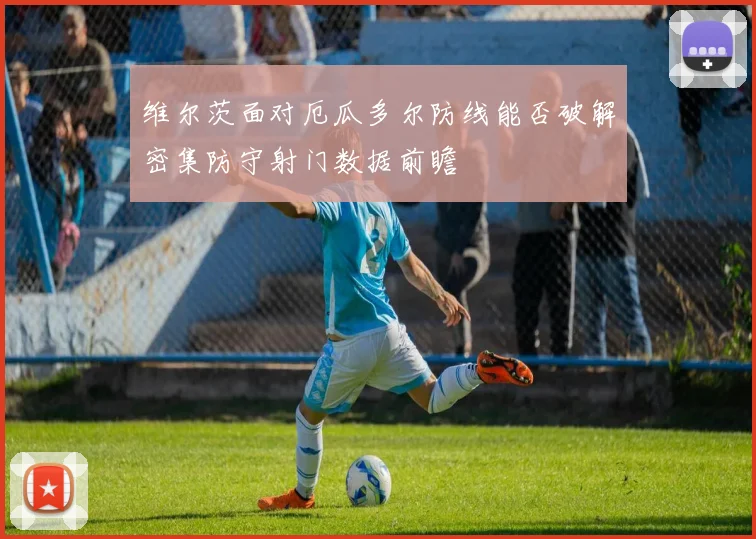 维尔茨面对厄瓜多尔防线能否破解密集防守射门数据前瞻