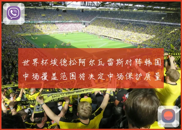 世界杯埃德松阿尔瓦雷斯对阵韩国中场覆盖范围将决定中场保护质量