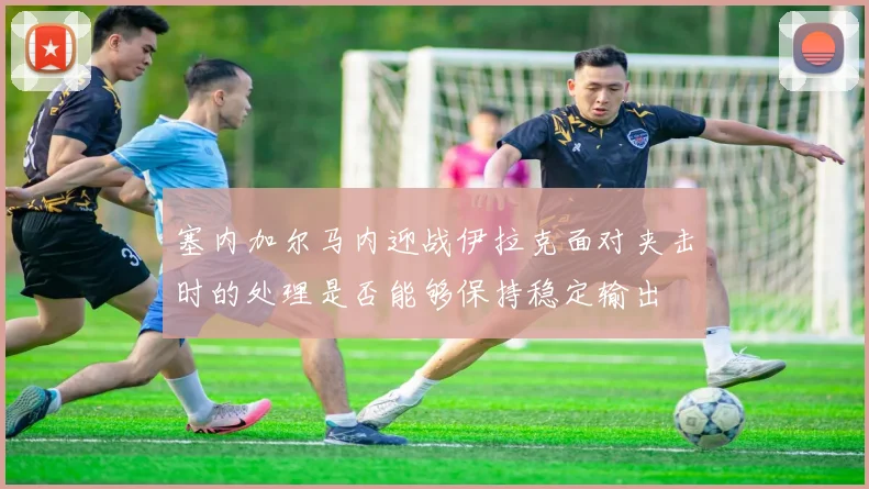 塞内加尔马内迎战伊拉克面对夹击时的处理是否能够保持稳定输出