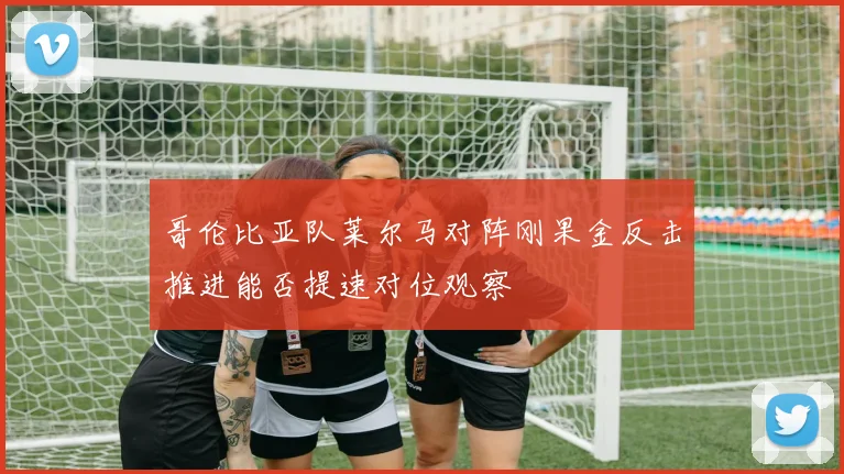 哥伦比亚队莱尔马对阵刚果金反击推进能否提速对位观察