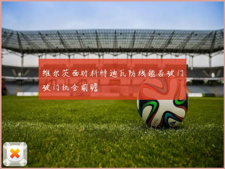 维尔茨面对科特迪瓦防线能否破门破门机会前瞻