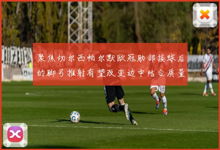 聚焦切尔西帕尔默欧冠肋部接球后的脚弓推射有望改变边中结合质量