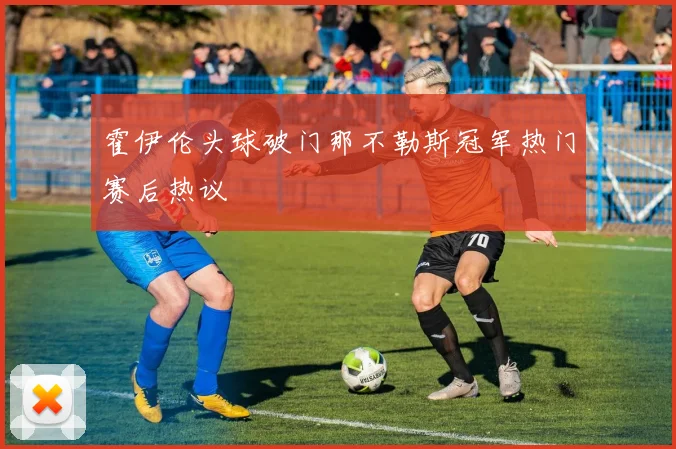 霍伊伦头球破门那不勒斯冠军热门赛后热议