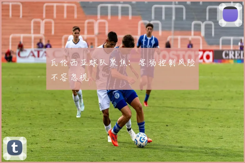 瓦伦西亚球队聚焦：客场控制风险不容忽视