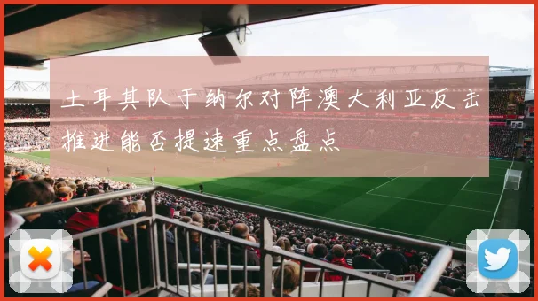 土耳其队于纳尔对阵澳大利亚反击推进能否提速重点盘点