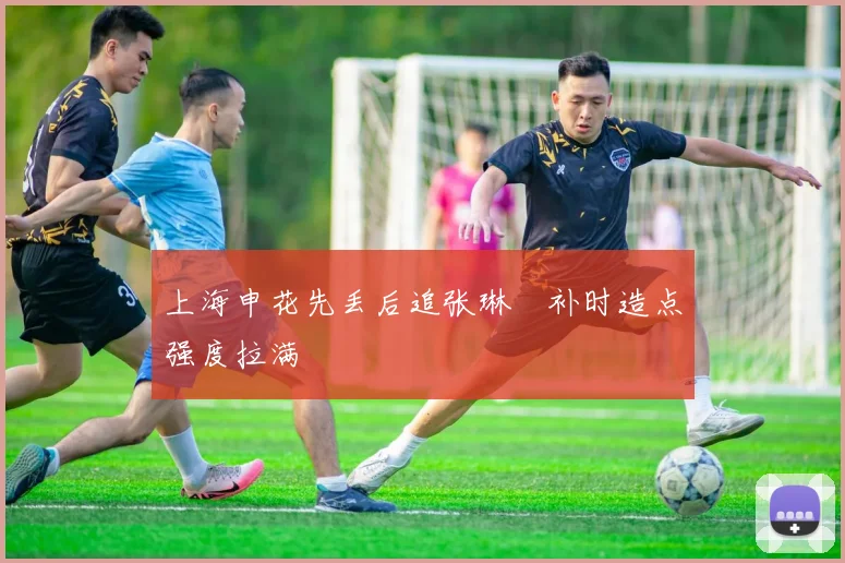 上海申花先丢后追张琳芃补时造点强度拉满