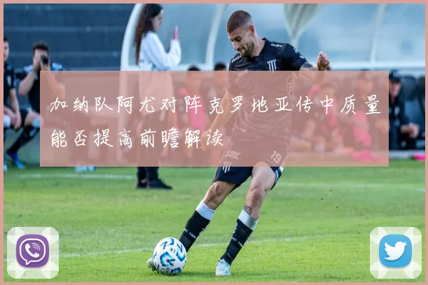 加纳队阿尤对阵克罗地亚传中质量能否提高前瞻解读