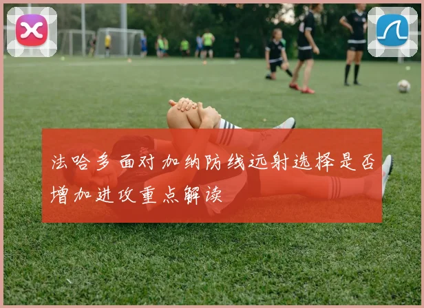 法哈多面对加纳防线远射选择是否增加进攻重点解读
