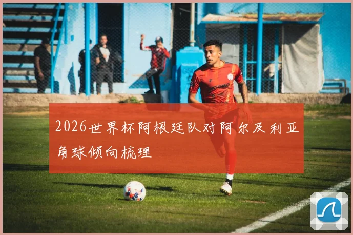 2026世界杯阿根廷队对阿尔及利亚角球倾向梳理