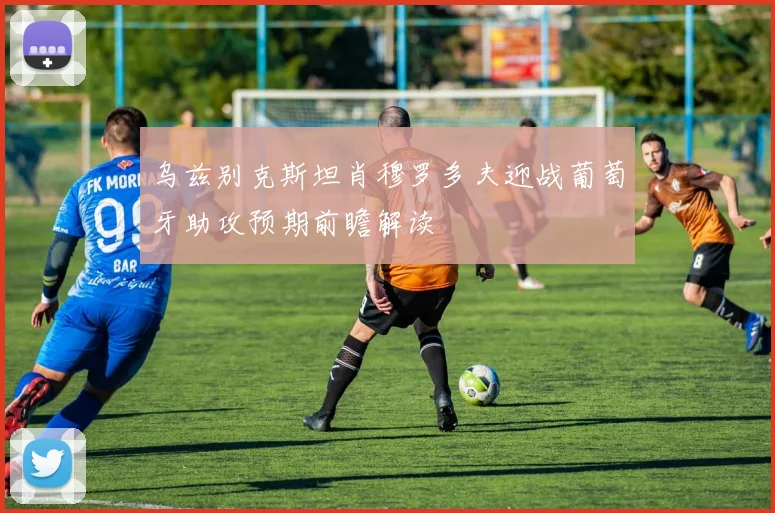 乌兹别克斯坦肖穆罗多夫迎战葡萄牙助攻预期前瞻解读